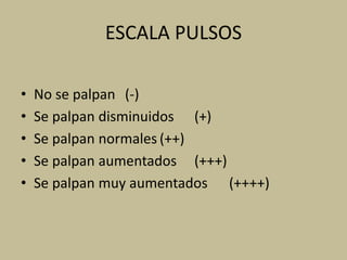 ESCALA PULSOS
• No se palpan (-)
• Se palpan disminuidos (+)
• Se palpan normales (++)
• Se palpan aumentados (+++)
• Se palpan muy aumentados (++++)
 