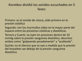 Korotkov dividió los sonidos escuchados en 5
fases:
Primero: es el sonido de rotura, oído primero en la
presión sistólica
Segundo: son los murmullos oídos en la mayor parte del
espacio entre las presiones sistólicas y diastólicas.
Tercero y Cuarto: se oyen en presiones dentro de 10
mmHg sobre la presión sanguínea diastólica, descritos
ambos como "golpeando pesadamente" y "acallando".
Quinto: es el silencio que se oye a medida que la presión
del brazalete cae debajo de la presión sanguínea
diastólica.
 