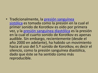 • Tradicionalmente, la presión sanguínea
sistólica es tomada como la presión en la cual el
primer sonido de Korotkov es oído por primera
vez, y la presión sanguínea diastólica es la presión
en la cual el cuarto sonido de Korotkov es apenas
audible. Sin embargo, recientemente (desde el
año 2000 en adelante), ha habido un movimiento
hacia el uso del 5.º sonido de Korotkov, es decir el
silencio, como la presión sanguínea diastólica,
dado que éste se ha sentido como más
reproducible.
 