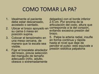 COMO TOMAR LA PA?
1. Idealmente el paciente
debe estar descansado,
acostado o sentado.
2. Ubicar el brazo apoyado en
su cama ó mesa en
posición supina.
3. Colocar el tensiómetro en
una mesa cercana, de
manera que la escala sea
visible.
4. Fijar el brazalete alrededor
del brazo, previa selección
del manguito de tamaño
adecuado (niño, adulto,
obesos o extremadamente
delgados) con el borde inferior
2.5 cm. Por encima de la
articulación del codo, altura que
corresponda a la del corazón,
evitando excesiva presión del
brazo.
5. Palpe la arteria radial, insufle
en forma continua y rápida
hasta el nivel que deje de
percibir el pulso: esto equivale a
presión sistólica palpatoria
 