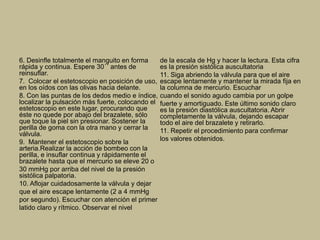 6. Desinfle totalmente el manguito en forma
rápida y continua. Espere 30´´ antes de
reinsuflar.
7. Colocar el estetoscopio en posición de uso,
en los oídos con las olivas hacia delante.
8. Con las puntas de los dedos medio e índice,
localizar la pulsación más fuerte, colocando el
estetoscopio en este lugar, procurando que
éste no quede por abajo del brazalete, sólo
que toque la piel sin presionar. Sostener la
perilla de goma con la otra mano y cerrar la
válvula.
9. Mantener el estetoscopio sobre la
arteria.Realizar la acción de bombeo con la
perilla, e insuflar continua y rápidamente el
brazalete hasta que el mercurio se eleve 20 o
30 mmHg por arriba del nivel de la presión
sistólica palpatoria.
10. Aflojar cuidadosamente la válvula y dejar
que el aire escape lentamente (2 a 4 mmHg
por segundo). Escuchar con atención el primer
latido claro y rítmico. Observar el nivel
de la escala de Hg y hacer la lectura. Esta cifra
es la presión sistólica auscultatoria
11. Siga abriendo la válvula para que el aire
escape lentamente y mantener la mirada fija en
la columna de mercurio. Escuchar
cuando el sonido agudo cambia por un golpe
fuerte y amortiguado. Este último sonido claro
es la presión diastólica auscultatoria. Abrir
completamente la válvula, dejando escapar
todo el aire del brazalete y retirarlo.
11. Repetir el procedimiento para confirmar
los valores obtenidos.
 