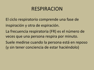 RESPIRACION
El ciclo respiratorio comprende una fase de
inspiración y otra de espiración.
La frecuencia respiratoria (FR) es el número de
veces que una persona respira por minuto.
Suele medirse cuando la persona está en reposo
(y sin tener conciencia de estar haciéndolo)
 