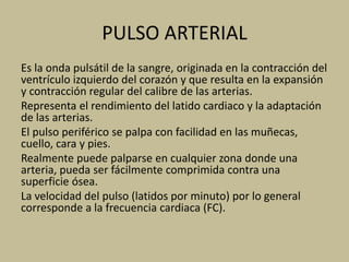PULSO ARTERIAL
Es la onda pulsátil de la sangre, originada en la contracción del
ventrículo izquierdo del corazón y que resulta en la expansión
y contracción regular del calibre de las arterias.
Representa el rendimiento del latido cardiaco y la adaptación
de las arterias.
El pulso periférico se palpa con facilidad en las muñecas,
cuello, cara y pies.
Realmente puede palparse en cualquier zona donde una
arteria, pueda ser fácilmente comprimida contra una
superficie ósea.
La velocidad del pulso (latidos por minuto) por lo general
corresponde a la frecuencia cardiaca (FC).
 