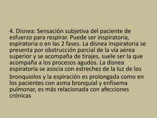 4. Disnea: Sensación subjetiva del paciente de
esfuerzo para respirar. Puede ser inspiratoria,
espiratoria o en las 2 fases. La disnea inspiratoria se
presenta por obstrucción parcial de la vía aérea
superior y se acompaña de tirajes, suele ser la que
acompaña a los procesos agudos. La disnea
espiratoria se asocia con estrechez de la luz de los
bronquiolos y la espiración es prolongada como en
los pacientes con asma bronquial y enfisema
pulmonar, es más relacionada con afecciones
crónicas
 