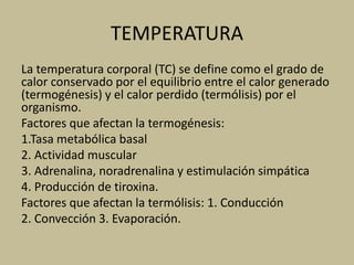 TEMPERATURA
La temperatura corporal (TC) se define como el grado de
calor conservado por el equilibrio entre el calor generado
(termogénesis) y el calor perdido (termólisis) por el
organismo.
Factores que afectan la termogénesis:
1.Tasa metabólica basal
2. Actividad muscular
3. Adrenalina, noradrenalina y estimulación simpática
4. Producción de tiroxina.
Factores que afectan la termólisis: 1. Conducción
2. Convección 3. Evaporación.
 