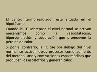 El centro termorregulador está situado en el
hipotálamo.
Cuando la TC sobrepasa el nivel normal se activan
mecanismos como la vasodilatación,
hiperventilación y sudoración que promueven la
pérdida de calor.
Si por el contrario, la TC cae por debajo del nivel
normal se activan otros procesos como aumento
del metabolismo y contracciones espasmódicas que
producen los escalofríos y generan calor.
 