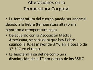 Alteraciones en la
Temperatura Corporal
• La temperatura del cuerpo puede ser anormal
debido a la fiebre (temperatura alta) o a la
hipotermia (temperatura baja).
• De acuerdo con la Asociación Médica
Americana, se considera que hay fiebre
cuando la TC es mayor de 37°C en la boca o de
37.7° C en el recto.
• La hipotermia se define como una
disminución de la TC por debajo de los 35º C.
 