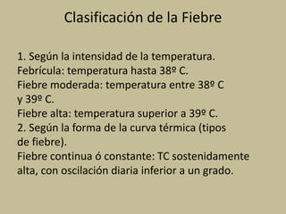 Clasificación de la Fiebre
1. Según la intensidad de la temperatura.
Febrícula: temperatura hasta 38º C.
Fiebre moderada: temperatura entre 38º C
y 39º C.
Fiebre alta: temperatura superior a 39º C.
2. Según la forma de la curva térmica (tipos
de fiebre).
Fiebre continua ó constante: TC sostenidamente
alta, con oscilación diaria inferior a un grado.
 