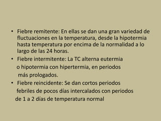 • Fiebre remitente: En ellas se dan una gran variedad de
fluctuaciones en la temperatura, desde la hipotermia
hasta temperatura por encima de la normalidad a lo
largo de las 24 horas.
• Fiebre intermitente: La TC alterna eutermia
o hipotermia con hipertermia, en periodos
más prologados.
• Fiebre reincidente: Se dan cortos periodos
febriles de pocos días intercalados con periodos
de 1 a 2 días de temperatura normal
 