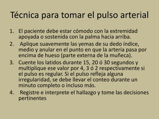 Técnica para tomar el pulso arterial
1. El paciente debe estar cómodo con la extremidad
apoyada o sostenida con la palma hacia arriba.
2. Aplique suavemente las yemas de su dedo índice,
medio y anular en el punto en que la arteria pasa por
encima de hueso (parte externa de la muñeca).
3. Cuente los latidos durante 15, 20 ó 30 segundos y
multiplique ese valor por 4, 3 ó 2 respectivamente si
el pulso es regular. Si el pulso refleja alguna
irregularidad, se debe llevar el conteo durante un
minuto completo o incluso más.
4. Registre e interprete el hallazgo y tome las decisiones
pertinentes
 