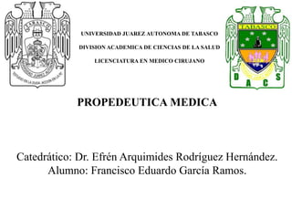 UNIVERSIDAD JUAREZ AUTONOMA DE TABASCO
DIVISION ACADEMICA DE CIENCIAS DE LA SALUD
LICENCIATURA EN MEDICO CIRUJANO
PROPEDEUTICA MEDICA
Catedrático: Dr. Efrén Arquimides Rodríguez Hernández.
Alumno: Francisco Eduardo García Ramos.
 