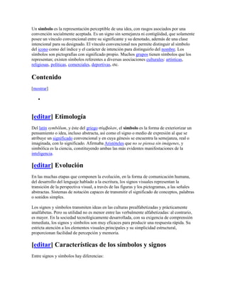 Un símbolo es la representación perceptible de una idea, con rasgos asociados por una
convención socialmente aceptada. Es un signo sin semejanza ni contigüidad, que solamente
posee un vínculo convencional entre su significante y su denotado, además de una clase
intencional para su designado. El vínculo convencional nos permite distinguir al símbolo
del icono como del índice y el carácter de intención para distinguirlo del nombre. Los
símbolos son pictografías con significado propio. Muchos grupos tienen símbolos que los
representan; existen símbolos referentes a diversas asociaciones culturales: artísticas,
religiosas, políticas, comerciales, deportivas, etc.


Contenido
[mostrar]




[editar] Etimología
Del latín symbŏlum, y éste del griego σύμβoλoν, el símbolo es la forma de exteriorizar un
pensamiento o idea, incluso abstracta, así como el signo o medio de expresión al que se
atribuye un significado convencional y en cuya génesis se encuentra la semejanza, real o
imaginada, con lo significado. Afirmaba Aristóteles que no se piensa sin imágenes, y
simbólica es la ciencia, constituyendo ambas las más evidentes manifestaciones de la
inteligencia.

[editar] Evolución
En las muchas etapas que componen la evolución, en la forma de comunicación humana,
del desarrollo del lenguaje hablado a la escritura, los signos visuales representan la
transición de la perspectiva visual, a través de las figuras y los pictogramas, a las señales
abstractas. Sistemas de notación capaces de transmitir el significado de conceptos, palabras
o sonidos simples.

Los signos y símbolos transmiten ideas en las culturas prealfabetizadas y prácticamente
analfabetas. Pero su utilidad no es menor entre las verbalmente alfabetizadas: al contrario,
es mayor. En la sociedad tecnológicamente desarrollada, con su exigencia de comprensión
inmediata, los signos y símbolos son muy eficaces para producir una respuesta rápida. Su
estricta atención a los elementos visuales principales y su simplicidad estructural,
proporcionan facilidad de percepción y memoria.

[editar] Características de los símbolos y signos
Entre signos y símbolos hay diferencias:
 