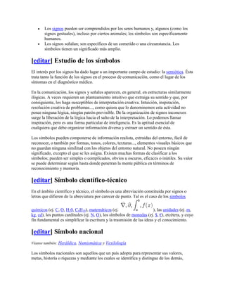 Los signos pueden ser comprendidos por los seres humanos y, algunos (como los
       signos gestuales), incluso por ciertos animales; los símbolos son específicamente
       humanos.
       Los signos señalan; son específicos de un cometido o una circunstancia. Los
       símbolos tienen un significado más amplio.

[editar] Estudio de los símbolos
El interés por los signos ha dado lugar a un importante campo de estudio: la semiótica. Ésta
trata tanto la función de los signos en el proceso de comunicación, como el lugar de los
síntomas en el diagnóstico médico.

En la comunicación, los signos y señales aparecen, en general, en estructuras similarmente
ilógicas. A veces requieren un planteamiento intuitivo que extraiga su sentido y que, por
consiguiente, los haga susceptibles de interpretación creativa. Intuición, inspiración,
resolución creativa de problemas..., como quiera que lo denominemos esta actividad no
posee ninguna lógica, ningún patrón previsible. De la organización de signos inconexos
surge la liberación de la lógica hacia el salto de la interpretación. Lo podemos llamar
inspiración, pero es una forma particular de inteligencia. Es la aptitud esencial de
cualquiera que debe organizar información diversa y extraer un sentido de ésta.

Los símbolos pueden componerse de información realista, extraídas del entorno, fácil de
reconocer, o también por formas, tonos, colores, texturas..., elementos visuales básicos que
no guardan ninguna similitud con los objetos del entorno natural. No poseen ningún
significado, excepto el que se les asigna. Existen muchas formas de clasificar a los
símbolos; pueden ser simples o complicados, obvios u oscuros, eficaces o inútiles. Su valor
se puede determinar según hasta donde penetran la mente pública en términos de
reconocimiento y memoria.

[editar] Símbolo científico-técnico
En el ámbito científico y técnico, el símbolo es una abreviación constituida por signos o
letras que difieren de la abreviatura por carecer de punto. Tal es el caso de los símbolos


químicos (ej. C, O, H20, C4H10), matemáticos (ej.                       ), las unidades (ej. m,
kg, cd), los puntos cardinales (ej. N, O), los símbolos de monedas (ej. $, €), etcétera, y cuyo
fin fundamental es simplificar la escritura y la trasmisión de las ideas y el conocimiento.

[editar] Símbolo nacional
Véanse también: Heráldica, Numismática y Vexilología

Los símbolos nacionales son aquellos que un país adopta para representar sus valores,
metas, historia o riquezas y mediante los cuales se identifica y distingue de los demás,
 