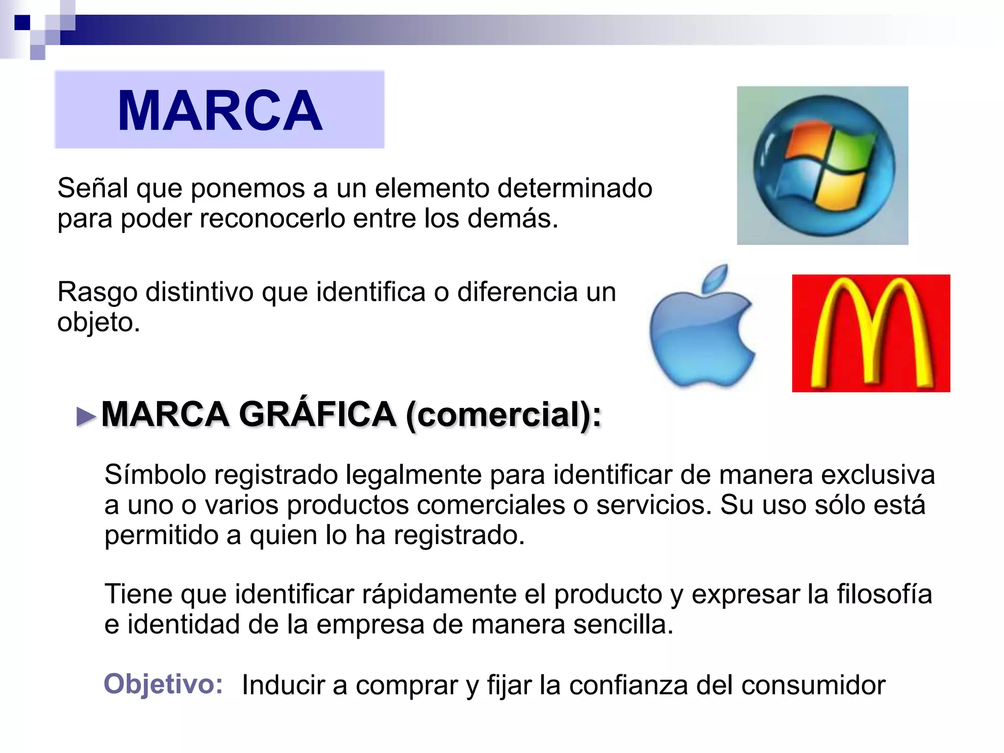 MARCA
Señal que ponemos a un elemento determinado
para poder reconocerlo entre los demás.

Rasgo distintivo que identifica o diferencia un
objeto.


 ►MARCA        GRÁFICA (comercial):
   Símbolo registrado legalmente para identificar de manera exclusiva
   a uno o varios productos comerciales o servicios. Su uso sólo está
   permitido a quien lo ha registrado.

   Tiene que identificar rápidamente el producto y expresar la filosofía
   e identidad de la empresa de manera sencilla.

   Objetivo: Inducir a comprar y fijar la confianza del consumidor
 