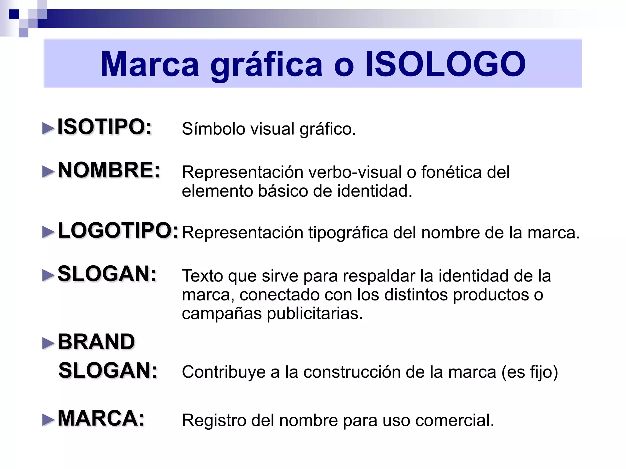 Marca gráfica o ISOLOGO
►ISOTIPO:       Símbolo visual gráfico.

►NOMBRE:        Representación verbo-visual o fonética del
                elemento básico de identidad.

►LOGOTIPO: Representación tipográfica del nombre de la marca.

►SLOGAN:        Texto que sirve para respaldar la identidad de la
                marca, conectado con los distintos productos o
                campañas publicitarias.
►BRAND
  SLOGAN:       Contribuye a la construcción de la marca (es fijo)

►MARCA:         Registro del nombre para uso comercial.
 