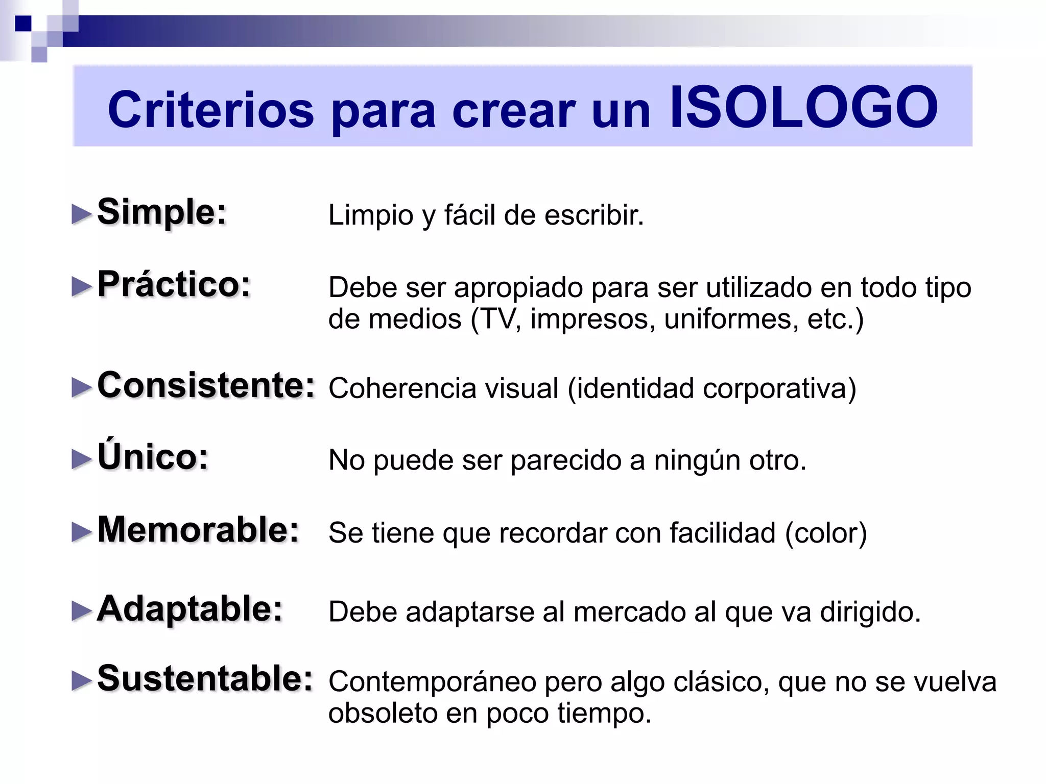 Criterios para crear un ISOLOGO
►Simple:          Limpio y fácil de escribir.

►Práctico:        Debe ser apropiado para ser utilizado en todo tipo
                  de medios (TV, impresos, uniformes, etc.)

►Consistente: Coherencia visual (identidad corporativa)

►Único:           No puede ser parecido a ningún otro.

►Memorable: Se tiene que recordar con facilidad (color)

►Adaptable:       Debe adaptarse al mercado al que va dirigido.

►Sustentable: Contemporáneo pero algo clásico, que no se vuelva
              obsoleto en poco tiempo.
 