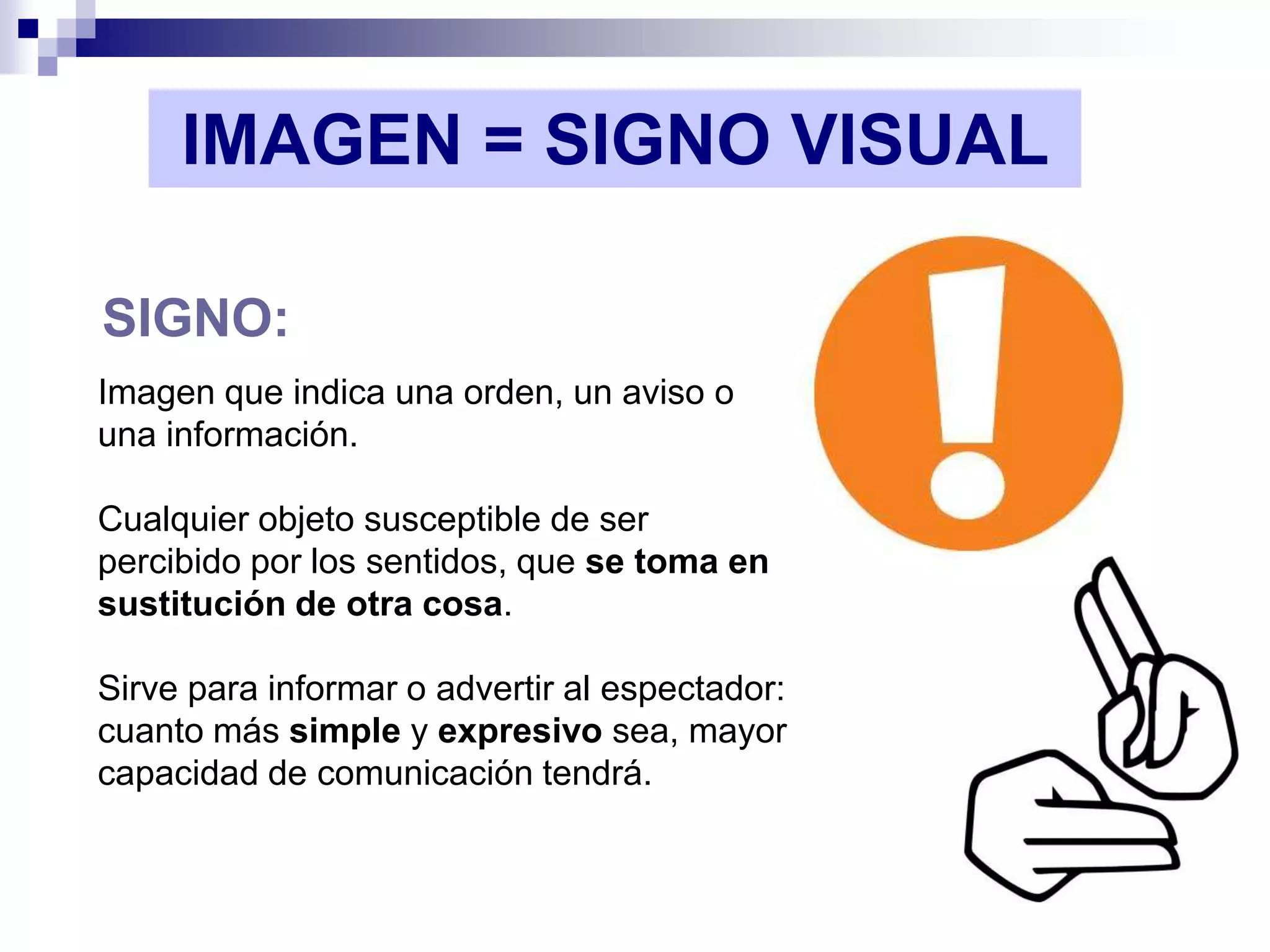 IMAGEN = SIGNO VISUAL

SIGNO:
Imagen que indica una orden, un aviso o
una información.

Cualquier objeto susceptible de ser
percibido por los sentidos, que se toma en
sustitución de otra cosa.

Sirve para informar o advertir al espectador:
cuanto más simple y expresivo sea, mayor
capacidad de comunicación tendrá.
 