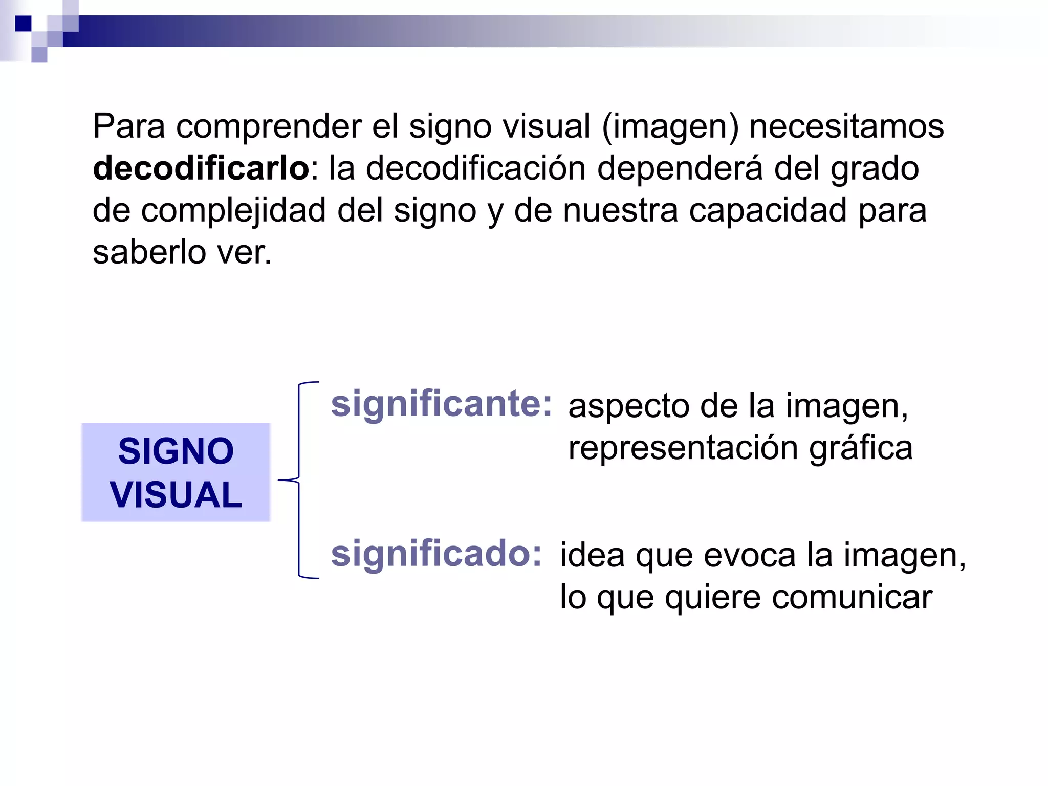 Para comprender el signo visual (imagen) necesitamos
decodificarlo: la decodificación dependerá del grado
de complejidad del signo y de nuestra capacidad para
saberlo ver.



              significante: aspecto de la imagen,
 SIGNO                       representación gráfica
 VISUAL
              significado: idea que evoca la imagen,
                            lo que quiere comunicar
 
