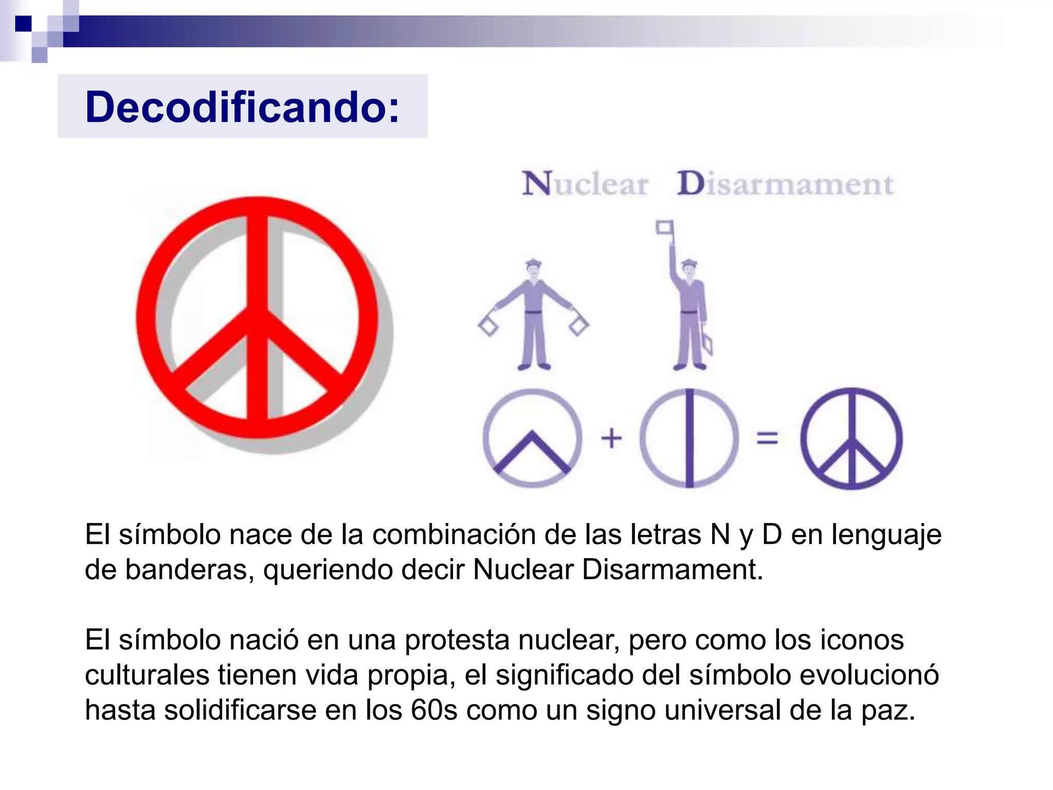 Decodificando:




El símbolo nace de la combinación de las letras N y D en lenguaje
de banderas, queriendo decir Nuclear Disarmament.

El símbolo nació en una protesta nuclear, pero como los iconos
culturales tienen vida propia, el significado del símbolo evolucionó
hasta solidificarse en los 60s como un signo universal de la paz.
 