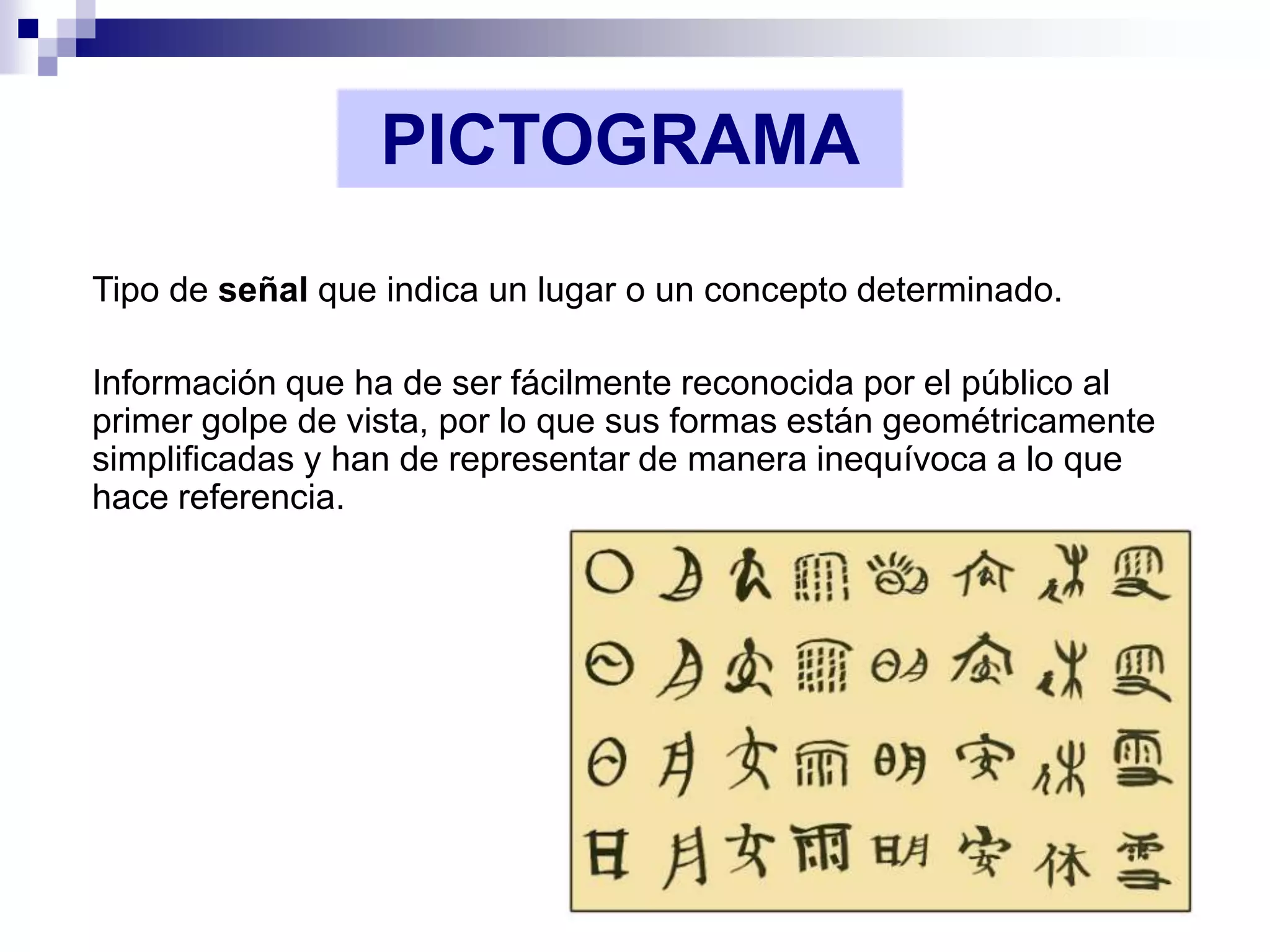 PICTOGRAMA
Tipo de señal que indica un lugar o un concepto determinado.

Información que ha de ser fácilmente reconocida por el público al
primer golpe de vista, por lo que sus formas están geométricamente
simplificadas y han de representar de manera inequívoca a lo que
hace referencia.
 