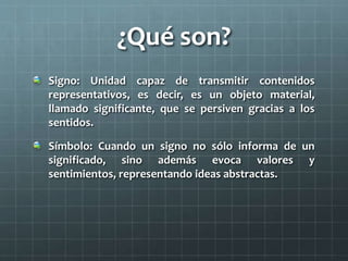 ¿Qué son? 
Signo: Unidad capaz de transmitir contenidos 
representativos, es decir, es un objeto material, 
llamado significante, que se persiven gracias a los 
sentidos. 
Símbolo: Cuando un signo no sólo informa de un 
significado, sino además evoca valores y 
sentimientos, representando ideas abstractas. 
 