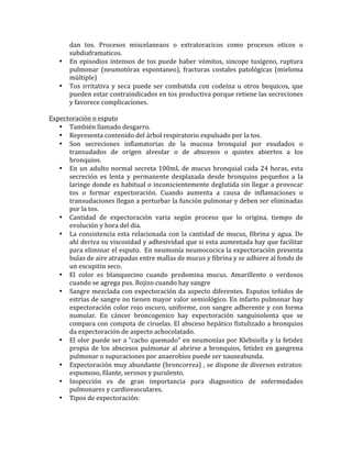 dan	
   tos.	
   Procesos	
   miscelaneaos	
   o	
   extratoracicos	
   como	
   procesos	
   oticos	
   o	
  
subdiaframaticos.	
  	
  
• En	
  episodios	
  intensos	
  de	
  tos	
  puede	
  haber	
  vómitos,	
  sincope	
  tusígeno,	
  ruptura	
  
pulmonar	
   (neumotórax	
   espontaneo),	
   fracturas	
   costales	
   patológicas	
   (mieloma	
  
múltiple)	
  
• Tos	
  irritativa	
  y	
  seca	
  puede	
  ser	
  combatida	
  con	
  codeína	
  u	
  otros	
  bequicos,	
  que	
  
pueden	
  estar	
  contraindicados	
  en	
  tos	
  productiva	
  porque	
  retiene	
  las	
  secreciones	
  
y	
  favorece	
  complicaciones.	
  
	
  	
  
Expectoración	
  o	
  esputo	
  
• También	
  llamado	
  desgarro.	
  
• Representa	
  contenido	
  del	
  árbol	
  respiratorio	
  expulsado	
  por	
  la	
  tos.	
  
• Son	
   secreciones	
   inflamatorias	
   de	
   la	
   mucosa	
   bronquial	
   por	
   exudados	
   o	
  
transudados	
   de	
   origen	
   alveolar	
   o	
   de	
   abscesos	
   o	
   quistes	
   abiertos	
   a	
   los	
  
bronquios.	
  
• En	
  un	
  adulto	
  normal	
  secreta	
  100mL	
  de	
  mucus	
  bronquial	
  cada	
  24	
  horas,	
  esta	
  
secreción	
   es	
   lenta	
   y	
   permanente	
   desplazada	
   desde	
   bronquios	
   pequeños	
   a	
   la	
  
laringe	
  donde	
  es	
  habitual	
  o	
  inconscientemente	
  deglutida	
  sin	
  llegar	
  a	
  provocar	
  
tos	
   o	
   formar	
   expectoración.	
   Cuando	
   aumenta	
   a	
   causa	
   de	
   inflamaciones	
   o	
  
transudaciones	
  llegan	
  a	
  perturbar	
  la	
  función	
  pulmonar	
  y	
  deben	
  ser	
  eliminadas	
  
por	
  la	
  tos.	
  
• Cantidad	
   de	
   expectoración	
   varia	
   según	
   proceso	
   que	
   lo	
   origina,	
   tiempo	
   de	
  
evolución	
  y	
  hora	
  del	
  dia.	
  	
  
• La	
  consistencia	
  esta	
  relacionada	
  con	
  la	
  cantidad	
  de	
  mucus,	
  fibrina	
  y	
  agua.	
  De	
  
ahí	
  deriva	
  su	
  viscosidad	
  y	
  adhesividad	
  que	
  si	
  esta	
  aumentada	
  hay	
  que	
  facilitar	
  
para	
  eliminar	
  el	
  esputo.	
  	
  En	
  neumonía	
  neumococica	
  la	
  expectoración	
  presenta	
  
bulas	
  de	
  aire	
  atrapadas	
  entre	
  mallas	
  de	
  mucus	
  y	
  fibrina	
  y	
  se	
  adhiere	
  al	
  fondo	
  de	
  
un	
  escupitin	
  seco.	
  	
  
• El	
   color	
   es	
   blanquecino	
   cuando	
   predomina	
   mucus.	
   Amarillento	
   o	
   verdosos	
  
cuando	
  se	
  agrega	
  pus.	
  Rojizo	
  cuando	
  hay	
  sangre	
  	
  
• Sangre	
  mezclada	
  con	
  expectoración	
  da	
  aspecto	
  diferentes.	
  Esputos	
  teñidos	
  de	
  
estrías	
  de	
  sangre	
  no	
  tienen	
  mayor	
  valor	
  semiológico.	
  En	
  infarto	
  pulmonar	
  hay	
  
expectoración	
  color	
  rojo	
  oscuro,	
  uniforme,	
  con	
  sangre	
  adherente	
  y	
  con	
  forma	
  
numular.	
   En	
   cáncer	
   broncogenico	
   hay	
   expectoración	
   sanguinolenta	
   que	
   se	
  
compara	
  con	
  compota	
  de	
  ciruelas.	
  El	
  absceso	
  hepático	
  fistulizado	
  a	
  bronquios	
  
da	
  expectoración	
  de	
  aspecto	
  achocolatado.	
  
• El	
  olor	
  puede	
  ser	
  a	
  “cacho	
  quemado”	
  en	
  neumonías	
  por	
  Klebsiella	
  y	
  la	
  fetidez	
  
propia	
  de	
  los	
  abscesos	
  pulmonar	
  al	
  abrirse	
  a	
  bronquios,	
  fetidez	
  en	
  gangrena	
  
pulmonar	
  o	
  supuraciones	
  por	
  anaerobios	
  puede	
  ser	
  nauseabunda.	
  
• Expectoración	
  muy	
  abundante	
  (broncorrea)	
  ,	
  se	
  dispone	
  de	
  diversos	
  estratos:	
  
espumoso,	
  filante,	
  serosos	
  y	
  purulento.	
  
• Inspección	
   es	
   de	
   gran	
   importancia	
   para	
   diagnostico	
   de	
   enfermedades	
  
pulmonares	
  y	
  cardiovasculares.	
  	
  
• Tipos	
  de	
  expectoración:	
  
 