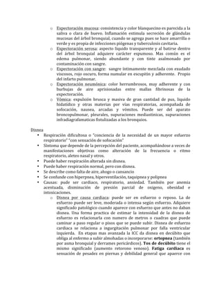 o Expectoración	
  mucosa:	
  consistencia	
  y	
  color	
  blanquecino	
  es	
  parecida	
  a	
  la	
  
saliva	
   o	
   clara	
   de	
   huevo.	
   Inflamación	
   estimula	
   secreción	
   de	
   glándulas	
  
mucosas	
  del	
  árbol	
  bronquial,	
  cuando	
  se	
  agrega	
  pues	
  se	
  hace	
  amarrilla	
  o	
  
verde	
  y	
  es	
  propia	
  de	
  infecciones	
  piógenas	
  y	
  tuberculosis	
  cavitaria.	
  
o Expectoración	
  serosa:	
  aspecto	
  liquido	
  transparente	
  y	
  al	
  batirse	
  dentro	
  
del	
   árbol	
   bronquial	
   adquiere	
   carácter	
   espumoso.	
   Mas	
   común	
   es	
   el	
  
edema	
   pulmonar,	
   siendo	
   abundante	
   y	
   con	
   tinte	
   asalmonado	
   por	
  
contaminación	
  con	
  sangre.	
  
o Expectoración	
  con	
  sangre:	
  	
  sangre	
  íntimamente	
  mezclada	
  con	
  exudado	
  
viscosos,	
  rojo	
  oscuro,	
  forma	
  numular	
  en	
  escupitin	
  y	
  adherente.	
  	
  Propio	
  
del	
  infarto	
  pulmonar.	
  	
  
o Expectoración	
   neumónica:	
   color	
   herrumbrosos,	
   muy	
   adherente	
   y	
   con	
  
burbujas	
   de	
   aire	
   aprisionadas	
   entre	
   mallas	
   fibrinosas	
   de	
   la	
  
expectoración.	
  	
  
o Vómica:	
   expulsión	
   brusca	
   y	
   masiva	
   de	
   gran	
   cantidad	
   de	
   pus,	
   liquido	
  
hidatídico	
   y	
   otras	
   materias	
   por	
   vías	
   respiratorias,	
   acompañada	
   de	
  
sofocación,	
   nausea,	
   arcadas	
   y	
   vómitos.	
   Puede	
   ser	
   del	
   aparato	
  
broncopulmonar,	
   pleurales,	
   supuraciones	
   mediastinicas,	
   supuraciones	
  
infradiagrafamaticas	
  fistulizadas	
  a	
  los	
  bronquios.	
  	
  
	
   	
  
Disnea	
  
• Respiración	
   dificultosa	
   o	
   “conciencia	
   de	
   la	
   necesidad	
   de	
   un	
   mayor	
   esfuerzo	
  
respiratorio”	
  “con	
  sensación	
  de	
  sofocación”	
  
• Síntoma	
  que	
  depende	
  de	
  la	
  percepción	
  del	
  paciente,	
  acompañándose	
  a	
  veces	
  de	
  
manifestaciones	
   objetivas	
   como	
   alteración	
   de	
   la	
   frecuencia	
   o	
   ritmo	
  
respiratorio,	
  aleteo	
  nasal	
  y	
  otros.	
  	
  
• Puede	
  haber	
  respiración	
  alterada	
  sin	
  disnea.	
  
• Puede	
  haber	
  respiración	
  normal,	
  pero	
  con	
  disnea.	
  
• Se	
  describe	
  como	
  falta	
  de	
  aire,	
  ahogo	
  o	
  cansancio	
  
• Se	
  confunde	
  con	
  hiperpnea,	
  hiperventilación,	
  taquipnea	
  y	
  polipnea	
  
• Causas:	
   pude	
   ser	
   cardiaco,	
   respiratorio,	
   ansiedad.	
   También	
   por	
   anemia	
  
acentuada,	
   disminución	
   de	
   presión	
   parcial	
   de	
   oxigeno,	
   obesidad	
   e	
  
intoxicaciones.	
  
o Disnea	
   por	
   causa	
   cardiaca:	
   puede	
   ser	
   en	
   esfuerzo	
   o	
   reposo.	
   La	
   de	
  
esfuerzo	
  puede	
  ser	
  leve,	
  moderada	
  o	
  intensa	
  según	
  esfuerzo.	
  Adquiere	
  
significado	
  patológico	
  cuando	
  aparece	
  con	
  esfuerzo	
  que	
  antes	
  no	
  daban	
  
disnea.	
   Una	
   forma	
   practica	
   de	
   estimar	
   la	
   intensidad	
   de	
   la	
   disnea	
   de	
  
esfuerzo	
   es	
   relacionarla	
   con	
   numero	
   de	
   metros	
   o	
   cuadras	
   que	
   puede	
  
caminar	
  a	
  paso	
  regular	
  o	
  pisos	
  que	
  se	
  puede	
  subir.	
  Disnea	
  de	
  esfuerzo	
  
cardiaca	
   se	
   relaciona	
   a	
   ingurgitación	
   pulmonar	
   por	
   falla	
   ventricular	
  
izquierda.	
   	
   En	
   etapas	
   mas	
   avanzada	
   la	
   ICC	
   da	
   disnea	
   en	
   decúbito	
   que	
  
obliga	
  al	
  enfermo	
  a	
  subir	
  almohadas	
  o	
  incorporarse:	
  ortopnea	
  (también	
  
por	
  asma	
  bronquial	
  y	
  derrames	
  pericárdicos).	
  Tos	
  de	
  decúbito	
  tiene	
  el	
  
mismo	
   significado	
   (aumento	
   retorono	
   venoso).	
   Fatiga	
   cardiaca	
   es	
  
sensación	
  de	
  pesadez	
  en	
  piernas	
  y	
  debilidad	
  general	
  que	
  apaerce	
  con	
  
 