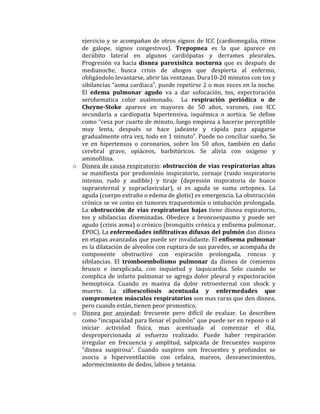 ejercicio	
  y	
  se	
  acompañan	
  de	
  otros	
  signos	
  de	
  ICC	
  (cardiomegalia,	
  ritmo	
  
de	
   galope,	
   signos	
   congestivos).	
   Trepopnea	
   es	
   la	
   que	
   aparece	
   en	
  
decúbito	
   lateral	
   en	
   algunos	
   cardiópatas	
   y	
   derrames	
   pleurales.	
  	
  
Progresión	
   va	
   hacia	
   disnea	
   paroxisitca	
   nocturna	
   que	
   es	
   después	
   de	
  
medianoche,	
   busca	
   crisis	
   de	
   ahogos	
   que	
   despierta	
   al	
   enfermo,	
  
obligándolo	
  levantarse,	
  abrir	
  las	
  ventanas.	
  Dura10-­‐20	
  minutos	
  con	
  tos	
  y	
  
sibilancias	
  “asma	
  cardiaca”,	
  puede	
  repetirse	
  2	
  o	
  mas	
  veces	
  en	
  la	
  noche.	
  
El	
   edema	
   pulmonar	
   agudo	
   va	
   a	
   dar	
   sofocación,	
   tos,	
   expectoración	
  
serohematica	
   color	
   asalmonado.	
   	
   La	
   respiración	
   periódica	
   o	
   de	
  
Cheyne-­‐Stoke	
   aparece	
   en	
   mayores	
   de	
   50	
   años,	
   varones,	
   con	
   ICC	
  
secundaria	
   a	
   cardiopatía	
   hipertensiva,	
   isquémica	
   o	
   aortica.	
   Se	
   define	
  
como	
  “cesa	
  por	
  cuarto	
  de	
  minuto,	
  luego	
  empieza	
  a	
  hacerse	
  perceptible	
  
muy	
   lenta,	
   después	
   se	
   hace	
   jadeante	
   y	
   rápida	
   para	
   apagarse	
  
gradualmente	
  otra	
  vez,	
  todo	
  en	
  1	
  minuto”.	
  Puede	
  no	
  conciliar	
  sueño.	
  Se	
  
ve	
   en	
   hipertensos	
   o	
   coronarios,	
   sobre	
   los	
   50	
   años,	
   también	
   en	
   daño	
  
cerebral	
   grave,	
   opiáceos,	
   barbitúricos.	
   Se	
   alivia	
   con	
   oxigeno	
   y	
  
aminofilina.	
  	
  
o Disnea	
  de	
  causa	
  respiratorio:	
  obstrucción	
  de	
  vías	
  respiratorias	
  altas	
  
se	
   manifiesta	
   por	
   predominio	
   inspiratorio,	
   cornaje	
   (ruido	
   inspiratorio	
  
intenso,	
   rudo	
   y	
   audible)	
   y	
   tiraje	
   (depresión	
   inspiratoria	
   de	
   hueco	
  
supraesternal	
   y	
   supraclavicular),	
   si	
   es	
   aguda	
   se	
   suma	
   ortopnea.	
   La	
  
aguda	
  (cuerpo	
  extraño	
  o	
  edema	
  de	
  glotis)	
  es	
  emergencia.	
  La	
  obstrucción	
  
crónica	
  se	
  ve	
  como	
  en	
  tumores	
  traqueotomía	
  o	
  intubación	
  prolongada.	
  
La	
  obstrucción	
   de	
   vías	
   respiratorias	
   bajas	
  tiene	
  disnea	
  espiratorio,	
  
tos	
   y	
   sibilancias	
   diseminadas.	
   Obedece	
   a	
   broncoespasmo	
   y	
   puede	
   ser	
  
agudo	
  (crisis	
  asma)	
  o	
  crónico	
  (bronquitis	
  crónica	
  y	
  enfisema	
  pulmonar,	
  
EPOC).	
  La	
  enfermedades	
  infiltrativas	
  difusas	
  del	
  pulmón	
  dan	
  disnea	
  
en	
  etapas	
  avanzadas	
  que	
  puede	
  ser	
  invalidante.	
  El	
  enfisema	
  pulmonar	
  
es	
  la	
  dilatación	
  de	
  alveolos	
  con	
  ruptura	
  de	
  sus	
  paredes,	
  se	
  acompaña	
  de	
  
componente	
   obstructivo	
   con	
   espiración	
   prolongada,	
   roncus	
   y	
  
sibilancias.	
   El	
   tromboembolismo	
   pulmonar	
   da	
   disnea	
   de	
   comienzo	
  
brusco	
   e	
   inexplicada,	
   con	
   inquietud	
   y	
   taquicardia.	
   Solo	
   cuando	
   se	
  
complica	
  de	
  infarto	
  pulmonar	
  se	
  agrega	
  dolor	
  pleural	
  y	
  expectoración	
  
hemoptoica.	
   Cuando	
   es	
   masiva	
   da	
   dolor	
   retroesternal	
   con	
   shock	
   y	
  
muerte.	
   La	
   cifoescoliosis	
   acentuada	
   y	
   enfermedades	
   que	
  
comprometen	
  músculos	
  respiratorios	
  son	
  mas	
  raras	
  que	
  den	
  disnea,	
  
pero	
  cuando	
  están,	
  tienen	
  peor	
  pronostico.	
  	
  
o Disnea	
   por	
   ansiedad:	
   frecuente	
   pero	
   difícil	
   de	
   evaluar.	
   Lo	
   describen	
  
como	
  “incapacidad	
  para	
  llenar	
  el	
  pulmón”	
  que	
  puede	
  ser	
  en	
  reposo	
  o	
  al	
  
iniciar	
   actividad	
   física,	
   mas	
   acentuada	
   al	
   comenzar	
   el	
   día,	
  
desproporcionada	
   al	
   esfuerzo	
   realizado.	
   Puede	
   haber	
   respiración	
  
irregular	
   en	
   frecuencia	
   y	
   amplitud,	
   salpicada	
   de	
   frecuentes	
   suspiros	
  
“disnea	
   suspirosa”.	
   Cuando	
   suspiros	
   son	
   frecuentes	
   y	
   profundos	
   se	
  
asocia	
   a	
   hiperventilación	
   con	
   cefalea,	
   mareos,	
   desvanecimientos,	
  	
  
adormecimiento	
  de	
  dedos,	
  labios	
  y	
  tetania.	
  	
  
	
  
 