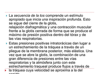    La secuencia de la tos comprende un estímulo
    apropiado que inicia una inspiración profunda. Esto
    se sigue del cierre de la glotis,
    relajación diafragmática y una contracción muscular
    frente a la glotis cerrada de forma que se produce el
    máximo de presión positiva dentro del tórax y de
    las vías respiratorias.
   Estas presiones positivas intratorácicas dan lugar a
    un estrechamiento de la tráquea a través de un
    pliegue de la membrana posterior, más elástica. Una
    vez que se abre la glotis, la combinación de una
    gran diferencia de presiones entre las vías
    respiratorias y la atmósfera junto con este
    estrechamiento traqueal produce flujos a través de
    la tráquea cuya velocidad se aproxima a la del
 