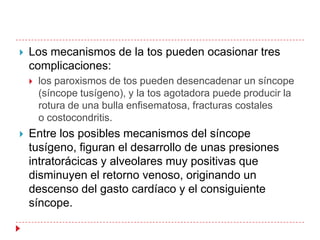    Los mecanismos de la tos pueden ocasionar tres
    complicaciones:
       los paroxismos de tos pueden desencadenar un síncope
        (síncope tusígeno), y la tos agotadora puede producir la
        rotura de una bulla enfisematosa, fracturas costales
        o costocondritis.
   Entre los posibles mecanismos del síncope
    tusígeno, figuran el desarrollo de unas presiones
    intratorácicas y alveolares muy positivas que
    disminuyen el retorno venoso, originando un
    descenso del gasto cardíaco y el consiguiente
    síncope.
 