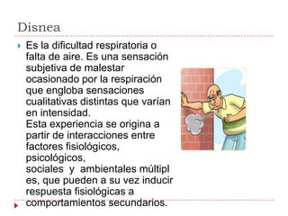 Disnea
   Es la dificultad respiratoria o
    falta de aire. Es una sensación
    subjetiva de malestar
    ocasionado por la respiración
    que engloba sensaciones
    cualitativas distintas que varían
    en intensidad.
    Esta experiencia se origina a
    partir de interacciones entre
    factores fisiológicos,
    psicológicos,
    sociales y ambientales múltipl
    es, que pueden a su vez inducir
    respuesta fisiológicas a
    comportamientos secundarios.
 