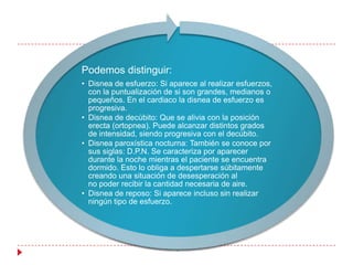 Podemos distinguir:
• Disnea de esfuerzo: Si aparece al realizar esfuerzos,
  con la puntualización de si son grandes, medianos o
  pequeños. En el cardiaco la disnea de esfuerzo es
  progresiva.
• Disnea de decúbito: Que se alivia con la posición
  erecta (ortopnea). Puede alcanzar distintos grados
  de intensidad, siendo progresiva con el decúbito.
• Disnea paroxística nocturna: También se conoce por
  sus siglas: D.P.N. Se caracteriza por aparecer
  durante la noche mientras el paciente se encuentra
  dormido. Esto lo obliga a despertarse súbitamente
  creando una situación de desesperación al
  no poder recibir la cantidad necesaria de aire.
• Disnea de reposo: Si aparece incluso sin realizar
  ningún tipo de esfuerzo.
 