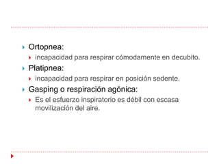   Ortopnea:
       incapacidad para respirar cómodamente en decubito.
   Platipnea:
       incapacidad para respirar en posición sedente.
   Gasping o respiración agónica:
       Es el esfuerzo inspiratorio es débil con escasa
        movilización del aire.
 