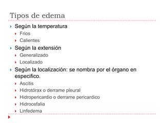 Tipos de edema
   Según la temperatura
       Frios
       Calientes
   Según la extensión
       Generalizado
       Localizado
   Según la localización: se nombra por el órgano en
    especifico.
       Ascitis
       Hidrotórax o derrame pleural
       Hidropericardio o derrame pericardico
       Hidrocefalia
       Linfedema
 