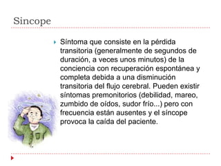 Sincope

             Síntoma que consiste en la pérdida
              transitoria (generalmente de segundos de
              duración, a veces unos minutos) de la
              conciencia con recuperación espontánea y
              completa debida a una disminución
              transitoria del flujo cerebral. Pueden existir
              síntomas premonitorios (debilidad, mareo,
              zumbido de oídos, sudor frío...) pero con
              frecuencia están ausentes y el síncope
              provoca la caída del paciente.
 