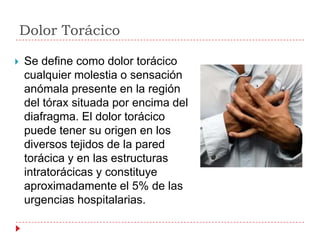 Dolor Torácico

   Se define como dolor torácico
    cualquier molestia o sensación
    anómala presente en la región
    del tórax situada por encima del
    diafragma. El dolor torácico
    puede tener su origen en los
    diversos tejidos de la pared
    torácica y en las estructuras
    intratorácicas y constituye
    aproximadamente el 5% de las
    urgencias hospitalarias.
 