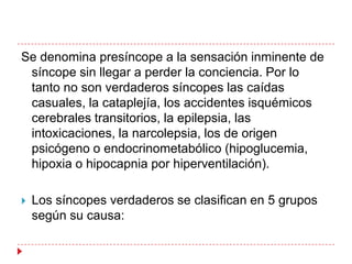 Se denomina presíncope a la sensación inminente de
 síncope sin llegar a perder la conciencia. Por lo
 tanto no son verdaderos síncopes las caídas
 casuales, la cataplejía, los accidentes isquémicos
 cerebrales transitorios, la epilepsia, las
 intoxicaciones, la narcolepsia, los de origen
 psicógeno o endocrinometabólico (hipoglucemia,
 hipoxia o hipocapnia por hiperventilación).

   Los síncopes verdaderos se clasifican en 5 grupos
    según su causa:
 