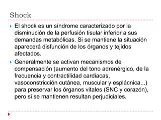 Shock
   El shock es un síndrome caracterizado por la
    disminución de la perfusión tisular inferior a sus
    demandas metabólicas. Si se mantiene la situación
    aparecerá disfunción de los órganos y tejidos
    afectados.
   Generalmente se activan mecanismos de
    compensación (aumento del tono adrenérgico, de la
    frecuencia y contractilidad cardiacas,
    vasoconstricción cutánea, muscular y esplácnica...)
    para preservar los órganos vitales (SNC y corazón),
    pero si se mantienen resultan perjudiciales.
 