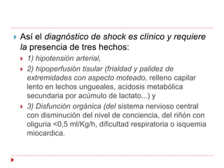    Así el diagnóstico de shock es clínico y requiere
    la presencia de tres hechos:
       1) hipotensión arterial,
       2) hipoperfusión tisular (frialdad y palidez de
        extremidades con aspecto moteado, relleno capilar
        lento en lechos ungueales, acidosis metabólica
        secundaria por acúmulo de lactato...) y
       3) Disfunción orgánica (del sistema nervioso central
        con disminución del nivel de conciencia, del riñón con
        oliguria <0,5 ml/Kg/h, dificultad respiratoria o isquemia
        miocardica.
 