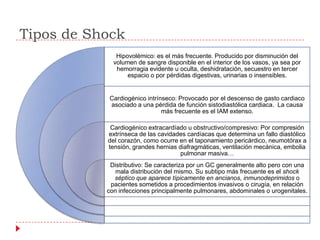 Tipos de Shock
              Hipovolémico: es el más frecuente. Producido por disminución del
             volumen de sangre disponible en el interior de los vasos, ya sea por
              hemorragia evidente u oculta, deshidratación, secuestro en tercer
                  espacio o por pérdidas digestivas, urinarias o insensibles.


           Cardiogénico intrínseco: Provocado por el descenso de gasto cardiaco
           asociado a una pérdida de función sistodiastólica cardiaca. La causa
                              más frecuente es el IAM extenso.

            Cardiogénico extracardíado u obstructivo/compresivo: Por compresión
           extrínseca de las cavidades cardíacas que determina un fallo diastólico
           del corazón, como ocurre en el taponamiento pericárdico, neumotórax a
           tensión, grandes hernias diafragmáticas, ventilación mecánica, embolia
                                     pulmonar masiva…
            Distributivo: Se caracteriza por un GC generalmente alto pero con una
              mala distribución del mismo. Su subtipo más frecuente es el shock
             séptico que aparece típicamente en ancianos, inmunodeprimidos o
            pacientes sometidos a procedimientos invasivos o cirugía, en relación
           con infecciones principalmente pulmonares, abdominales o urogenitales.
 