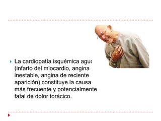    La cardiopatía isquémica aguda
    (infarto del miocardio, angina
    inestable, angina de reciente
    aparición) constituye la causa
    más frecuente y potencialmente
    fatal de dolor torácico.
 