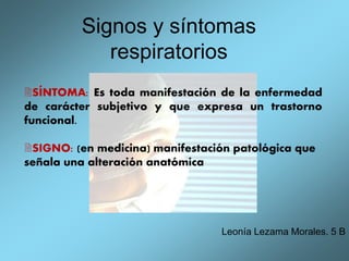 Signos y síntomas
respiratorios
Leonía Lezama Morales. 5 B
SÍNTOMA: Es toda manifestación de la enfermedad
de carácter subjetivo y que expresa un trastorno
funcional.
SIGNO: (en medicina) manifestación patológica que
señala una alteración anatómica
 