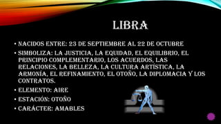 LIBRA
• Nacidos entre: 23 de Septiembre al 22 de Octubre
• Simboliza: La justicia, la equidad, el equilibrio, el
principio complementario, los acuerdos, las
relaciones, la belleza, la cultura artística, la
armonía, el refinamiento, el otoño, la diplomacia y los
contratos.
• Elemento: Aire
• Estación: Otoño
• Carácter: Amables
 