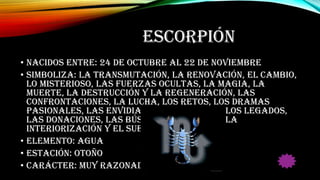 ESCORPIÓN
• Nacidos entre: 24 de octubre al 22 de Noviembre
• Simboliza: La transmutación, la renovación, el cambio,
lo misterioso, las fuerzas ocultas, la magia, la
muerte, la destrucción y la regeneración, las
confrontaciones, la lucha, los retos, los dramas
pasionales, las envidias, las herencias, los legados,
las donaciones, las búsquedas difíciles, la
interiorización y el sueño.
• Elemento: Agua
• Estación: Otoño
• Carácter: Muy razonadores
 