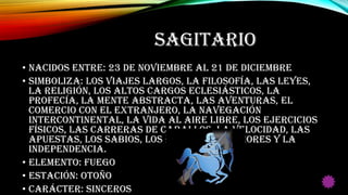 SAGITARIO
• Nacidos entre: 23 de Noviembre al 21 de Diciembre
• Simboliza: Los viajes largos, la filosofía, las leyes,
la religión, los altos cargos eclesiásticos, la
profecía, la mente abstracta, las aventuras, el
comercio con el extranjero, la navegación
intercontinental, la vida al aire libre, los ejercicios
físicos, las carreras de caballos, la velocidad, las
apuestas, los sabios, los estudios superiores y la
independencia.
• Elemento: Fuego
• Estación: Otoño
• Carácter: Sinceros
 