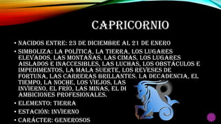 CAPRICORNIO
• Nacidos entre: 23 de Diciembre al 21 de Enero
• Simboliza: La política, la tierra, los lugares
elevados, las montañas, las cimas, los lugares
aislados e inaccesibles, las luchas, los obstáculos e
impedimentos, la mala suerte, los reveses de
fortuna, las carreras brillantes, la decadencia, el
tiempo, la noche, los viejos, las deformidades, el
invierno, el frío, las minas, el deber cívico y las
ambiciones profesionales.
• Elemento: Tierra
• Estación: Invierno
• Carácter: Generosos
 