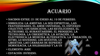 ACUARIO
• Nacidos entre: 21 de Enero al 19 de Febrero.
• Simboliza: La amistad, la sed espiritual, las
fraternidades, el amor universal, el esfuerzo
colectivo, los sindicatos, las revoluciones, el
altruismo, el humanitarismo, el progreso, la
tecnología, la cibernética, la aviación, la
electrónica la medicina alternativa, la vibración, el
ritmo, lo novedoso, los inventos, lo convencional, la
libertad, las cámaras de representantes, la
democracia, la solidaridad y la unión de los pueblos.
• Elemento: Aire
• Estación: Invierno.
 