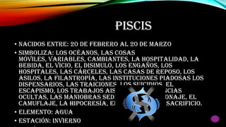 PISCIS
• Nacidos entre: 20 de Febrero al 20 de Marzo
• Simboliza: Los océanos, las cosas
móviles, variables, cambiantes, la hospitalidad, la
bebida, el vicio, el disimulo, los engaños, los
hospitales, las cárceles, las casas de reposo, los
asilos, la filantropía, las instituciones piadosas los
dispensarios, las traiciones, los suicidios, el
escapismo, los trabajos aislados, las ciencias
ocultas, las maniobras sediciosas, el espionaje, el
camuflaje, la hipocresía, el martirio y el sacrificio.
• Elemento: Agua
• Estación: Invierno
 