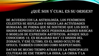 ¿QUÉ SON Y CUAL ES SU ORIGEN?
De acuerdo con la astrología, los fenómenos
celestes se reflejan o rigen las actividades
humanas, de forma que se sostiene que los doce
signos representan doce personalidades básicas
o modelos de expresión artísticos. Aunque solo
conocemos 12, en realidad hay 13 signos del
zodiaco, y ese último, es el signo oculto de
Ofiuco, también conocido como Serpentario.
Datan de mucho tiempo atrás en la principales
culturas de ese tiempo la india, la china y la
 