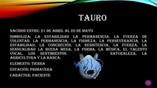 TAURO
Nacidos entre: 21 de Abril al 20 de Mayo
Simboliza: La estabilidad la permanencia. La fuerza de
voluntad, la permanencia, la firmeza, la perseverancia, la
estabilidad, la concreción, la resistencia, la fuerza, la
sensualidad la buena mesa, la forma, la música, el talento
vocal, los sentimientos duraderos, la naturaleza, la
agricultura y la banca.
Elemento: Tierra
Estación: Primavera
Carácter: Paciente
 